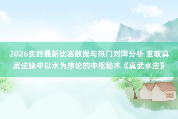 2026实时最新比赛数据与热门对阵分析 玄教真武法脉中以水为序论的中枢秘术《真武水法》