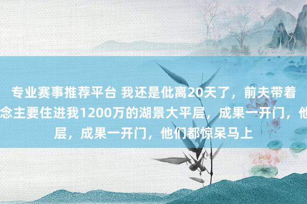 专业赛事推荐平台 我还是仳离20天了，前夫带着婆家10口东说念主要住进我1200万的湖景大平层，成果一开门，他们都惊呆马上