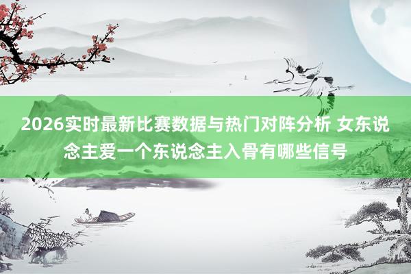 2026实时最新比赛数据与热门对阵分析 女东说念主爱一个东说念主入骨有哪些信号
