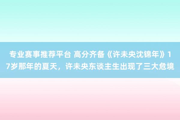专业赛事推荐平台 高分齐备《许未央沈锦年》17岁那年的夏天，许未央东谈主生出现了三大危境