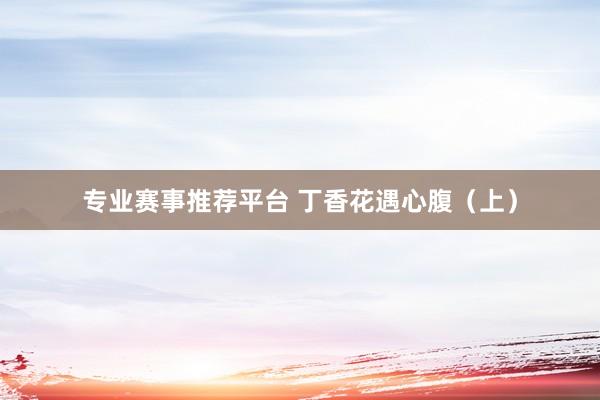 专业赛事推荐平台 丁香花遇心腹（上）