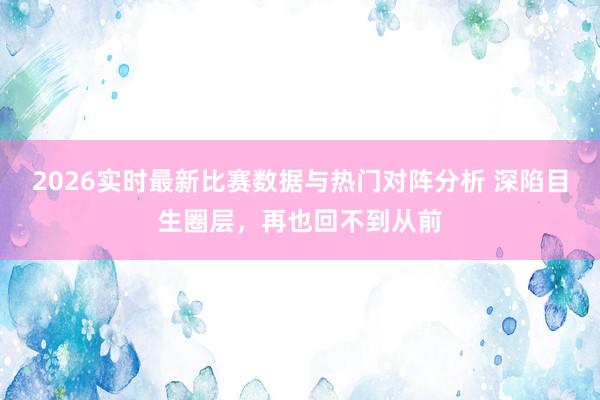 2026实时最新比赛数据与热门对阵分析 深陷目生圈层，再也回不到从前