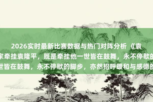 2026实时最新比赛数据与热门对阵分析 《袁隆平传》作家周桦：专家牵挂袁隆平，既是牵挂他一世皆在鼓舞，永不停歇的脚步，亦然招呼暖和与感德的心