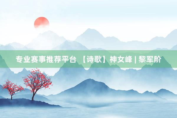专业赛事推荐平台 【诗歌】神女峰 | 黎军阶