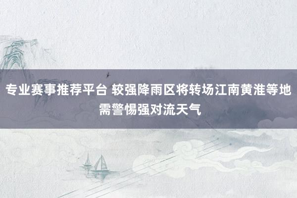 专业赛事推荐平台 较强降雨区将转场江南黄淮等地 需警惕强对流天气