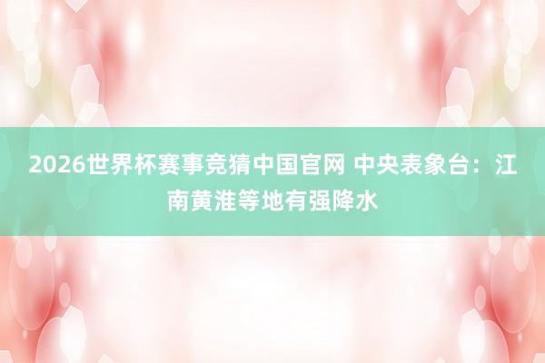 2026世界杯赛事竞猜中国官网 中央表象台：江南黄淮等地有强降水