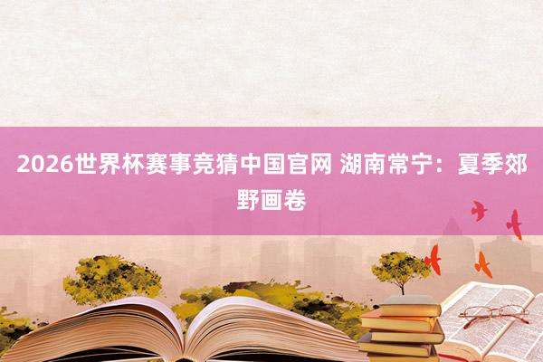 2026世界杯赛事竞猜中国官网 湖南常宁：夏季郊野画卷