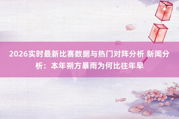 2026实时最新比赛数据与热门对阵分析 新闻分析：本年朔方暴雨为何比往年早