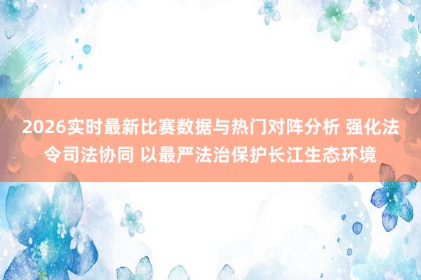 2026实时最新比赛数据与热门对阵分析 强化法令司法协同 以最严法治保护长江生态环境
