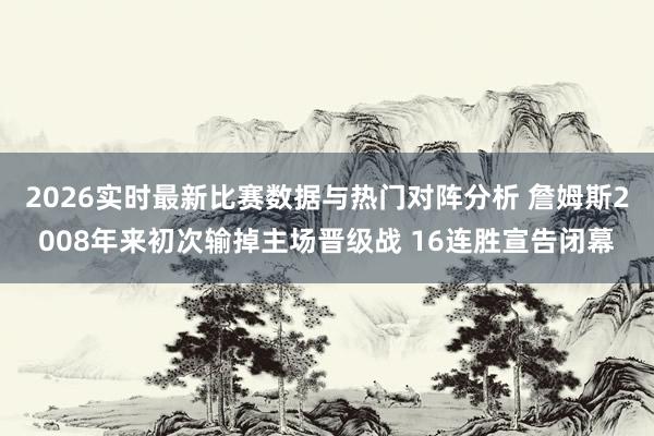 2026实时最新比赛数据与热门对阵分析 詹姆斯2008年来初次输掉主场晋级战 16连胜宣告闭幕