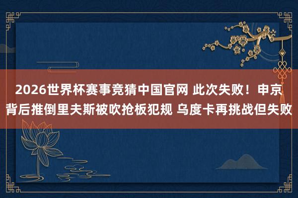 2026世界杯赛事竞猜中国官网 此次失败！申京背后推倒里夫斯被吹抢板犯规 乌度卡再挑战但失败