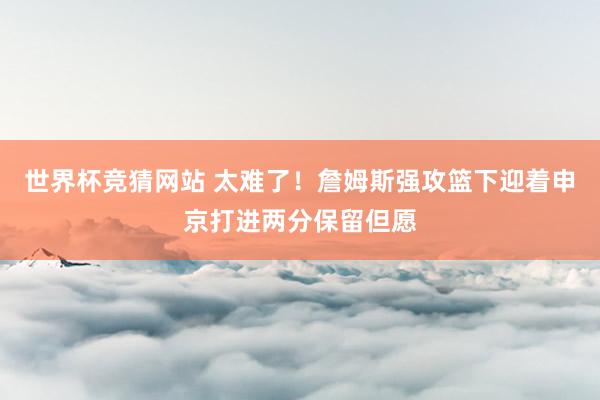 世界杯竞猜网站 太难了！詹姆斯强攻篮下迎着申京打进两分保留但愿