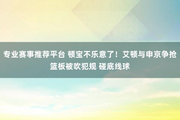 专业赛事推荐平台 顿宝不乐意了！艾顿与申京争抢篮板被吹犯规 碰底线球