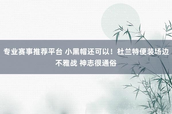 专业赛事推荐平台 小黑帽还可以！杜兰特便装场边不雅战 神志很通俗