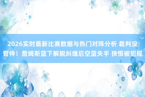 2026实时最新比赛数据与热门对阵分析 裁判没管待！詹姆斯篮下解脱纠缠后空篮失手 挟恨被犯规