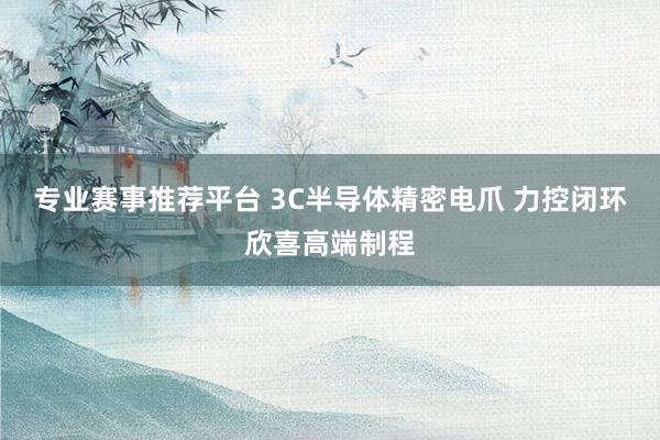 专业赛事推荐平台 3C半导体精密电爪 力控闭环欣喜高端制程