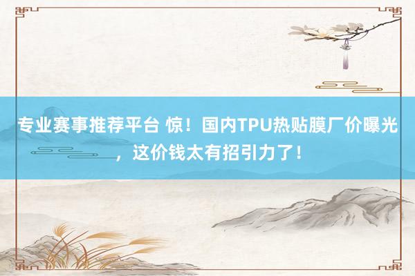专业赛事推荐平台 惊！国内TPU热贴膜厂价曝光，这价钱太有招引力了！