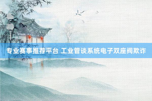 专业赛事推荐平台 工业管谈系统电子双座阀欺诈