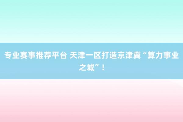 专业赛事推荐平台 天津一区打造京津冀“算力事业之城”！