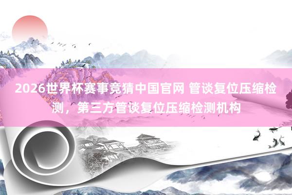 2026世界杯赛事竞猜中国官网 管谈复位压缩检测，第三方管谈复位压缩检测机构