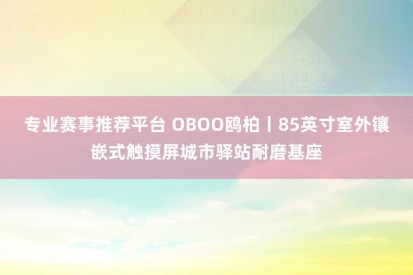 专业赛事推荐平台 OBOO鸥柏丨85英寸室外镶嵌式触摸屏城市驿站耐磨基座