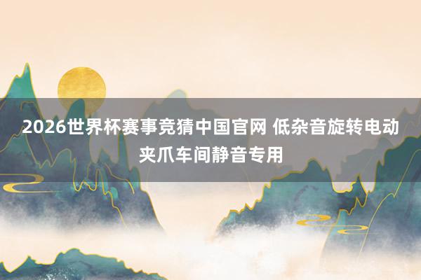 2026世界杯赛事竞猜中国官网 低杂音旋转电动夹爪车间静音专用