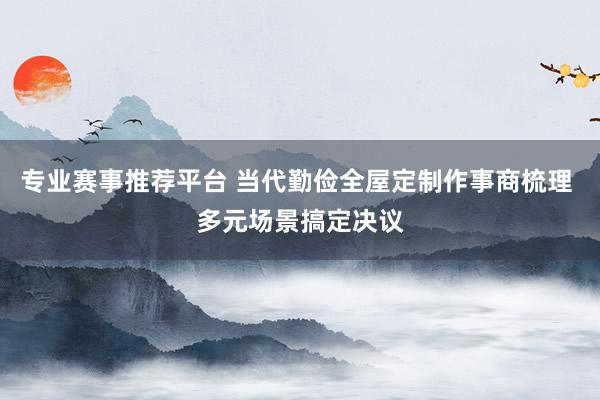 专业赛事推荐平台 当代勤俭全屋定制作事商梳理 多元场景搞定决议