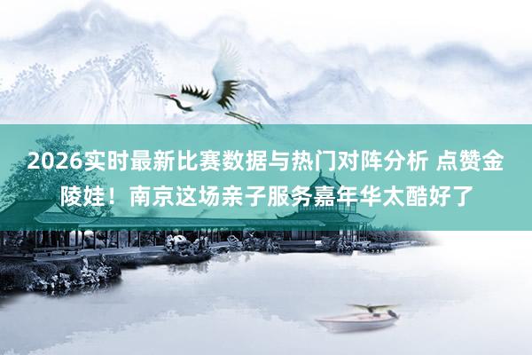2026实时最新比赛数据与热门对阵分析 点赞金陵娃！南京这场亲子服务嘉年华太酷好了
