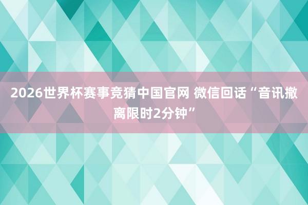 2026世界杯赛事竞猜中国官网 微信回话“音讯撤离限时2分钟”