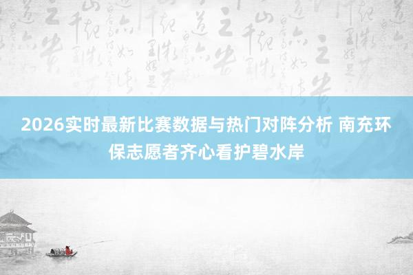 2026实时最新比赛数据与热门对阵分析 南充环保志愿者齐心看护碧水岸