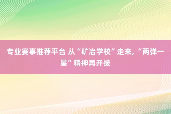 专业赛事推荐平台 从“矿冶学校”走来， “两弹一星”精神再开拔
