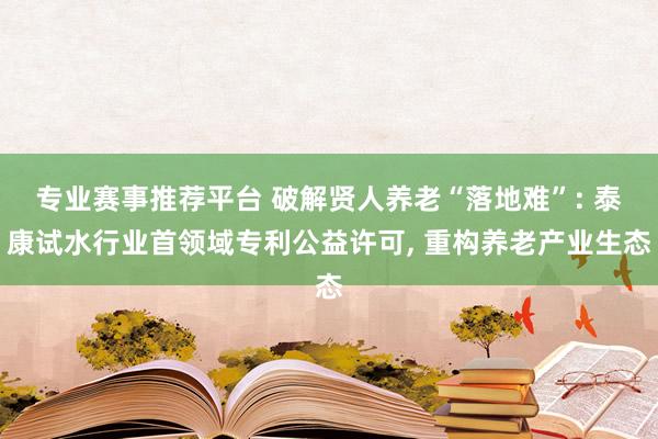 专业赛事推荐平台 破解贤人养老“落地难”: 泰康试水行业首领域专利公益许可， 重构养老产业生态