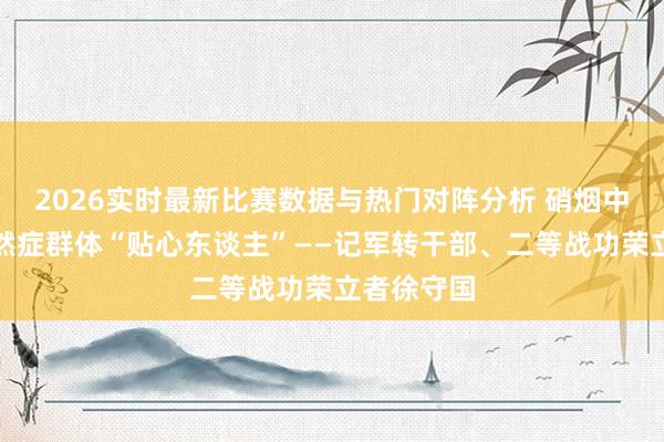 2026实时最新比赛数据与热门对阵分析 硝烟中归来的孑然症群体“贴心东谈主”——记军转干部、二等战功荣立者徐守国