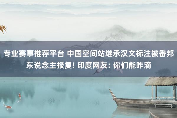 专业赛事推荐平台 中国空间站继承汉文标注被番邦东说念主报复! 印度网友: 你们能咋滴