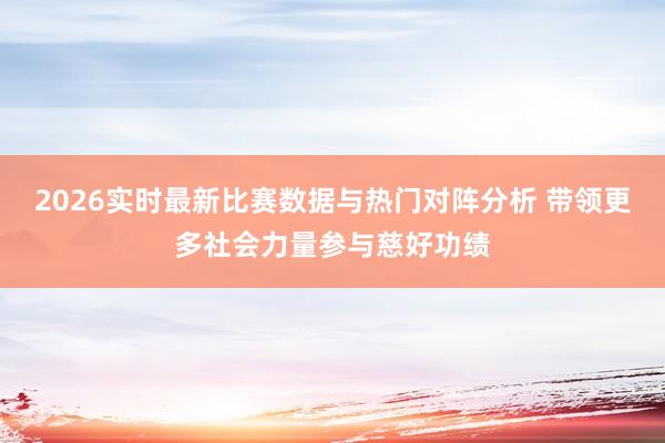 2026实时最新比赛数据与热门对阵分析 带领更多社会力量参与慈好功绩