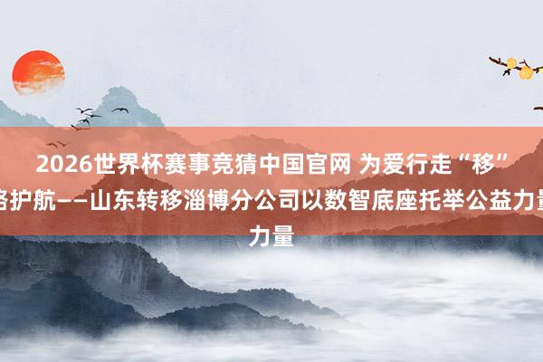 2026世界杯赛事竞猜中国官网 为爱行走“移”路护航——山东转移淄博分公司以数智底座托举公益力量