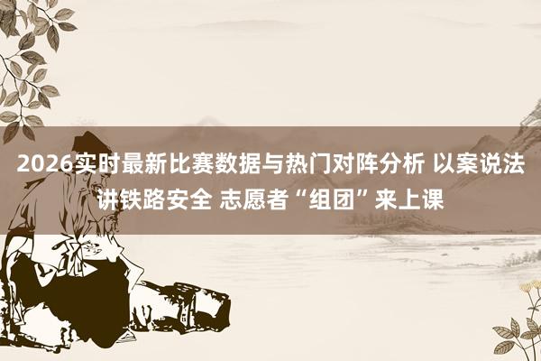 2026实时最新比赛数据与热门对阵分析 以案说法讲铁路安全 志愿者“组团”来上课