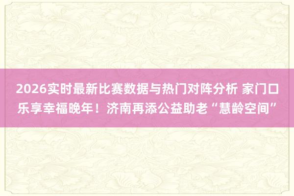 2026实时最新比赛数据与热门对阵分析 家门口乐享幸福晚年！济南再添公益助老“慧龄空间”