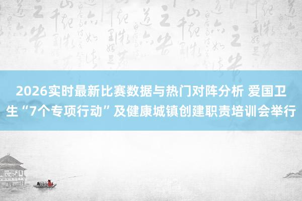 2026实时最新比赛数据与热门对阵分析 爱国卫生“7个专项行动”及健康城镇创建职责培训会举行