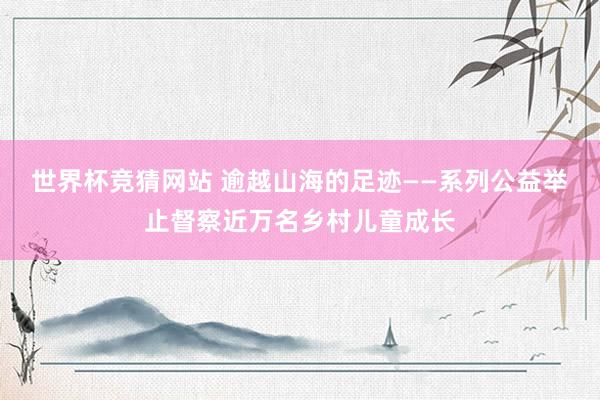 世界杯竞猜网站 逾越山海的足迹——系列公益举止督察近万名乡村儿童成长