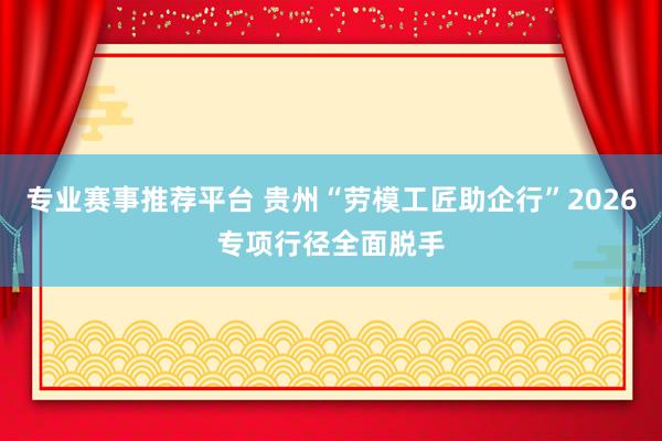 专业赛事推荐平台 贵州“劳模工匠助企行”2026专项行径全面脱手