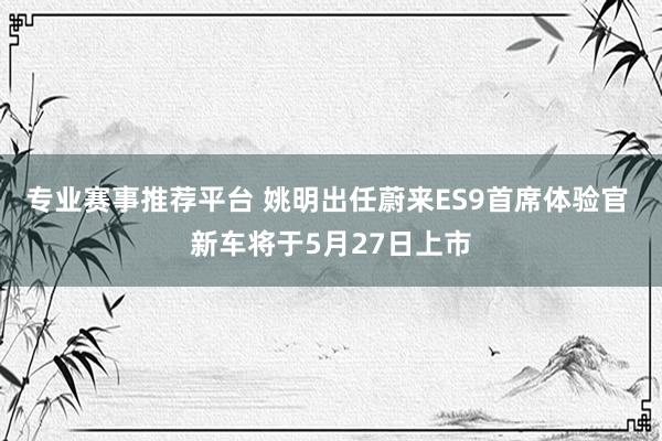专业赛事推荐平台 姚明出任蔚来ES9首席体验官 新车将于5月27日上市