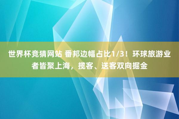 世界杯竞猜网站 番邦边幅占比1/3！环球旅游业者皆聚上海，揽客、送客双向掘金