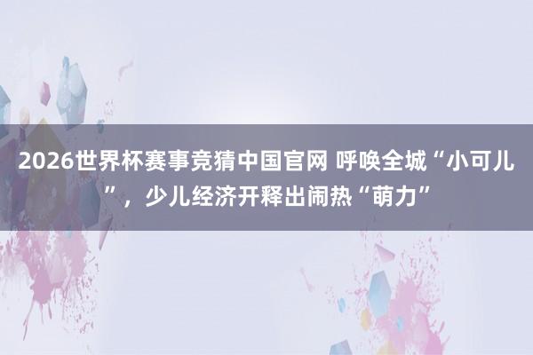 2026世界杯赛事竞猜中国官网 呼唤全城“小可儿”，少儿经济开释出闹热“萌力”