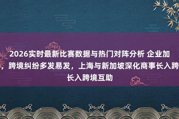 2026实时最新比赛数据与热门对阵分析 企业加快出海，跨境纠纷多发易发，上海与新加坡深化商事长入跨境互助