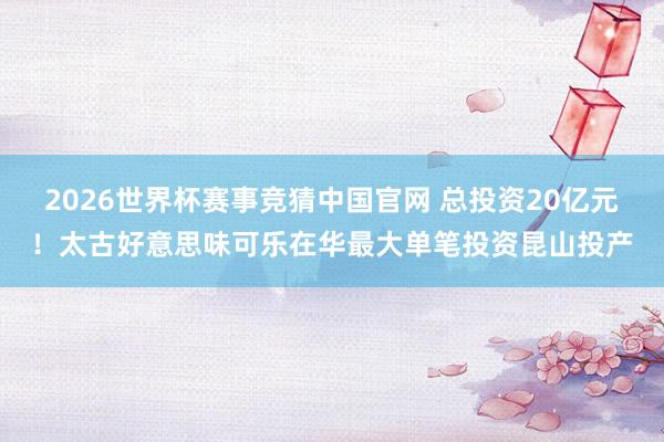 2026世界杯赛事竞猜中国官网 总投资20亿元！太古好意思味可乐在华最大单笔投资昆山投产