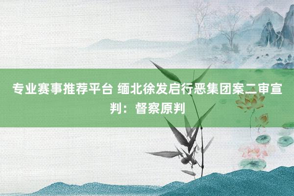 专业赛事推荐平台 缅北徐发启行恶集团案二审宣判：督察原判