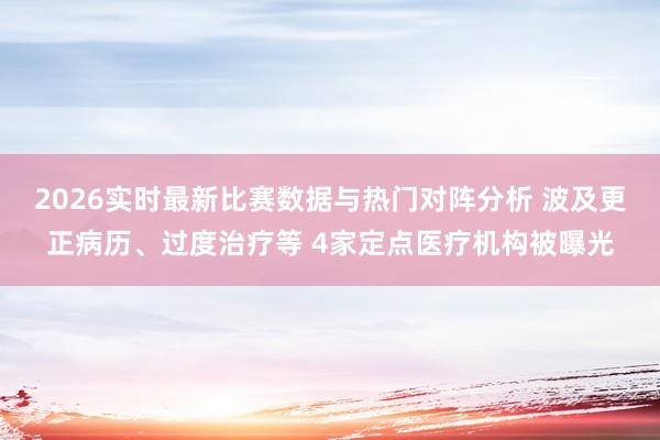 2026实时最新比赛数据与热门对阵分析 波及更正病历、过度治疗等 4家定点医疗机构被曝光