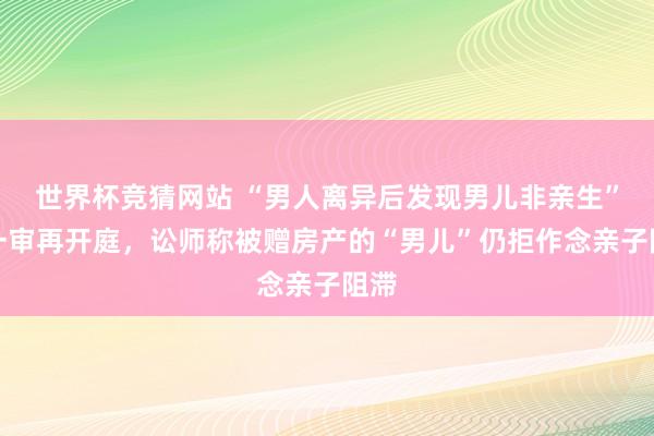世界杯竞猜网站 “男人离异后发现男儿非亲生”案一审再开庭，讼师称被赠房产的“男儿”仍拒作念亲子阻滞