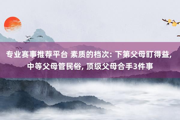专业赛事推荐平台 素质的档次: 下第父母盯得益， 中等父母管民俗， 顶级父母合手3件事